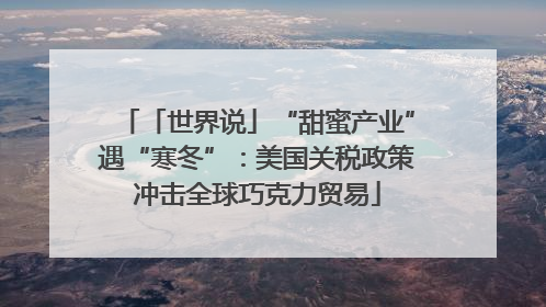 「世界说」“甜蜜产业”遇“寒冬”：美国关税政策冲击全球巧克力贸易