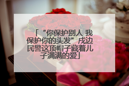 “你保护别人 我保护你的头发”戍边民警这顶帽子藏着儿子满满的爱