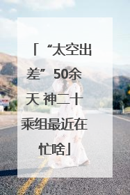 “太空出差”50余天 神二十乘组最近在忙啥