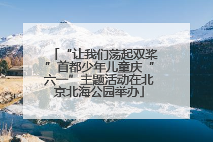 “让我们荡起双桨”首都少年儿童庆“六一”主题活动在北京北海公园举办