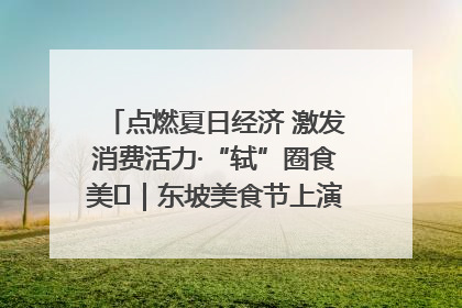 点燃夏日经济 激发消费活力·“轼”圈食美⑪｜东坡美食节上演“文化满汉全席”