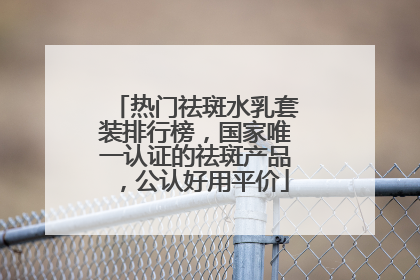热门祛斑水乳套装排行榜，国家唯一认证的祛斑产品，公认好用平价