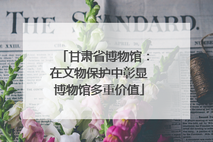 甘肃省博物馆：在文物保护中彰显博物馆多重价值