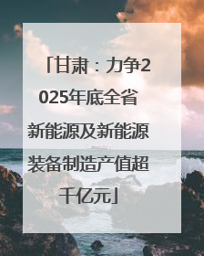 甘肃：力争2025年底全省新能源及新能源装备制造产值超千亿元