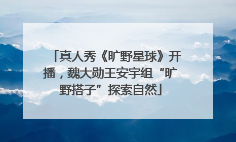 真人秀《旷野星球》开播，魏大勋王安宇组“旷野搭子”探索自然