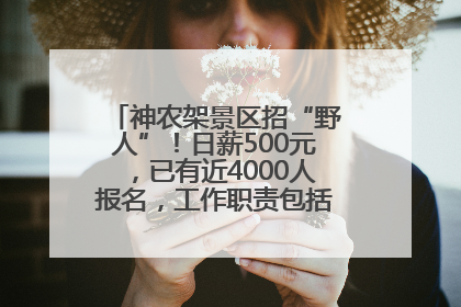 神农架景区招“野人”！日薪500元，已有近4000人报名，工作职责包括“接受游客投喂”