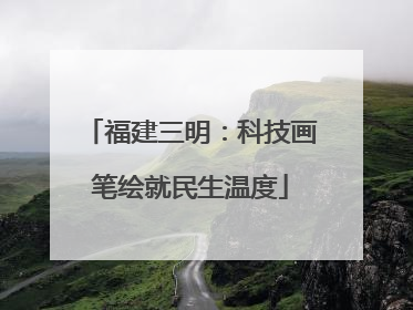 福建三明：科技画笔绘就民生温度