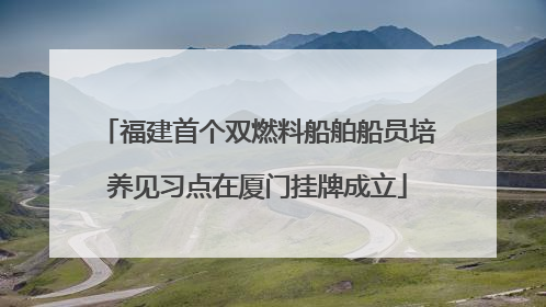 福建首个双燃料船舶船员培养见习点在厦门挂牌成立