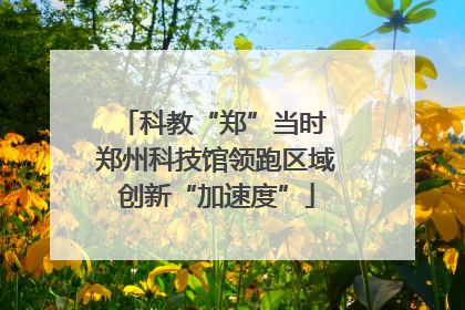 科教“郑”当时 郑州科技馆领跑区域创新“加速度”