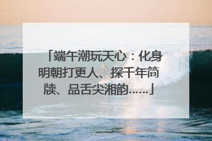 端午潮玩天心：化身明朝打更人、探千年简牍、品舌尖湘韵……