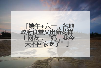 端午+六一，各地政府食堂又出新花样！网友：“妈，我今天不回家吃了”