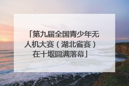 第九届全国青少年无人机大赛（湖北省赛）在十堰圆满落幕