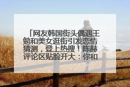 网友韩国街头偶遇王勉和美女逛街引发恋情猜测，登上热搜！陈赫评论区贴脸开大：你和谁逛街？我也想知道