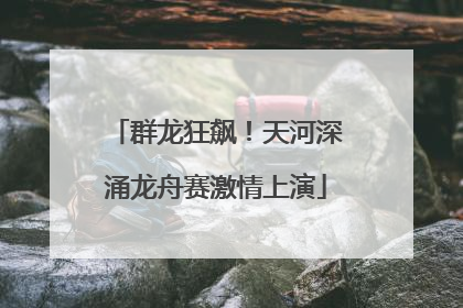 群龙狂飙！天河深涌龙舟赛激情上演