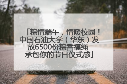 粽情端午，情暖校园！中国石油大学（华东）发放6500份粽香福绳 承包你的节日仪式感