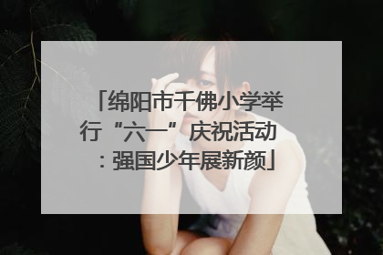 绵阳市千佛小学举行“六一”庆祝活动：强国少年展新颜