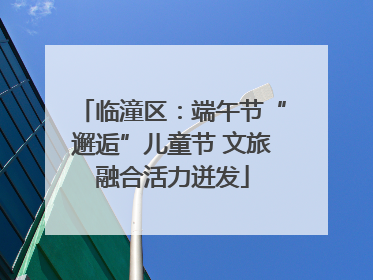 临潼区：端午节“邂逅”儿童节 文旅融合活力迸发