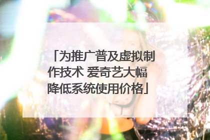为推广普及虚拟制作技术 爱奇艺大幅降低系统使用价格