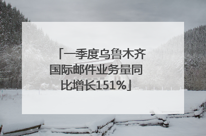 一季度乌鲁木齐国际邮件业务量同比增长151%