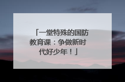 一堂特殊的国防教育课：争做新时代好少年！
