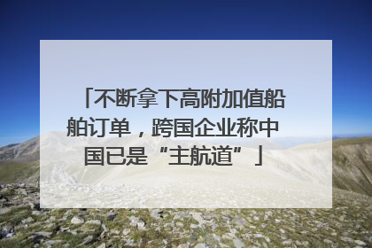 不断拿下高附加值船舶订单，跨国企业称中国已是“主航道”
