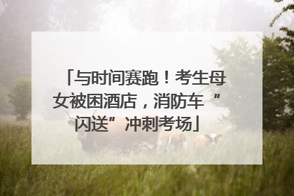 与时间赛跑！考生母女被困酒店，消防车“闪送”冲刺考场