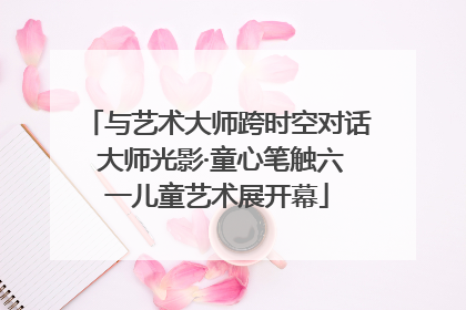 与艺术大师跨时空对话 大师光影·童心笔触六一儿童艺术展开幕