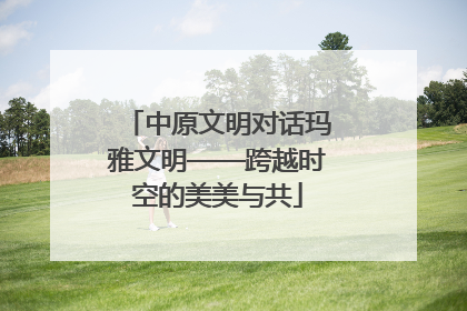 中原文明对话玛雅文明——跨越时空的美美与共