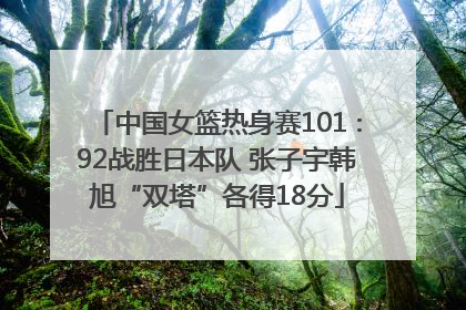 中国女篮热身赛101∶92战胜日本队 张子宇韩旭“双塔”各得18分