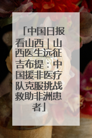中国日报看山西｜山西医生远征吉布提：中国援非医疗队克服挑战救助非洲患者