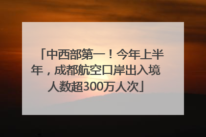 中西部第一！今年上半年，成都航空口岸出入境人数超300万人次