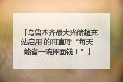 乌鲁木齐最大光储超充站启用 的哥直呼“每天能省一碗拌面钱！”