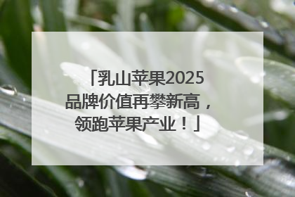 乳山苹果2025品牌价值再攀新高，领跑苹果产业！