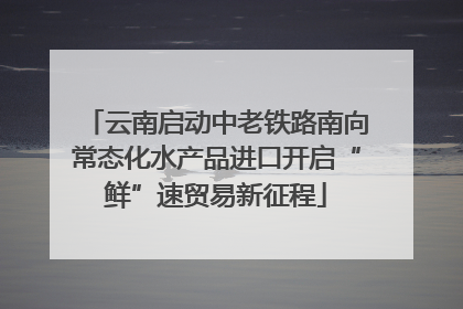 云南启动中老铁路南向常态化水产品进口开启“鲜”速贸易新征程