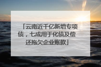 云南近千亿新增专项债，七成用于化债及偿还拖欠企业账款