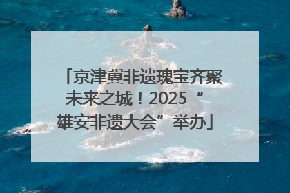 京津冀非遗瑰宝齐聚未来之城！2025“雄安非遗大会”举办