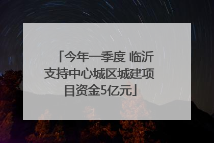 今年一季度 临沂支持中心城区城建项目资金5亿元