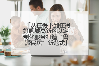 从住得下到住得好聊城高新区以定制化服务打造“鲁派民居”新范式