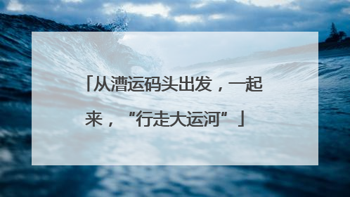 从漕运码头出发，一起来，“行走大运河”