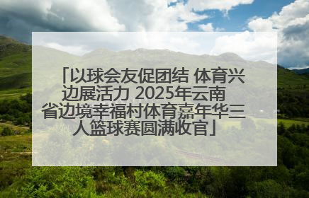 以球会友促团结 体育兴边展活力 2025年云南省边境幸福村体育嘉年华三人篮球赛圆满收官