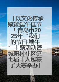 以文化传承赋能端午佳节！青岛市2025年“我们的节日·端午”主题活动暨城阳村社区第七届千人包粽子大赛举办