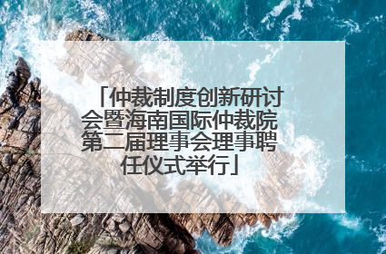 仲裁制度创新研讨会暨海南国际仲裁院第二届理事会理事聘任仪式举行