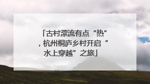 古村漂流有点“热”，杭州桐庐乡村开启“水上穿越”之旅