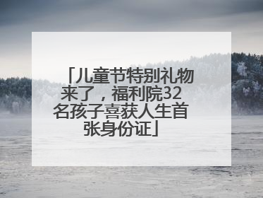 儿童节特别礼物来了，福利院32名孩子喜获人生首张身份证