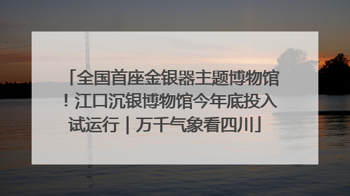 全国首座金银器主题博物馆！江口沉银博物馆今年底投入试运行｜万千气象看四川