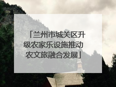 兰州市城关区升级农家乐设施推动农文旅融合发展