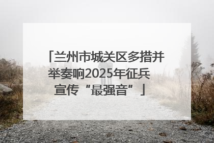 兰州市城关区多措并举奏响2025年征兵宣传“最强音”