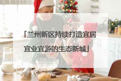 兰州新区持续打造宜居宜业宜游的生态新城