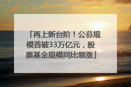 再上新台阶！公募规模首破33万亿元，股票基金规模同比领涨