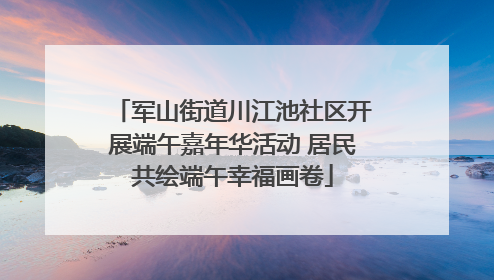 军山街道川江池社区开展端午嘉年华活动 居民共绘端午幸福画卷